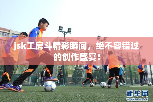 jsk工房斗精彩瞬间，绝不容错过的创作盛宴！