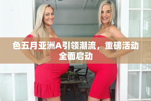色五月亚洲A引领潮流，重磅活动全面启动