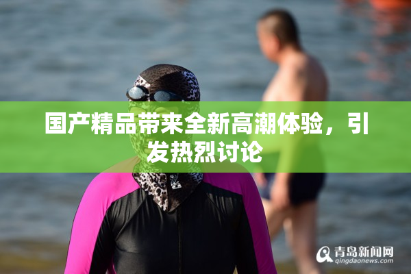 国产精品带来全新高潮体验，引发热烈讨论