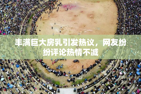 丰满巨大房乳引发热议，网友纷纷评论热情不减