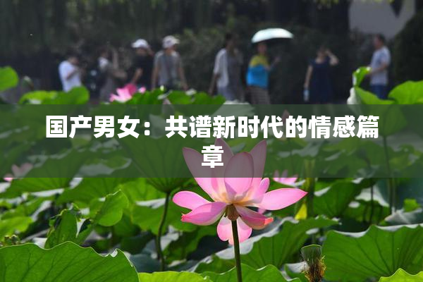 国产男女：共谱新时代的情感篇章