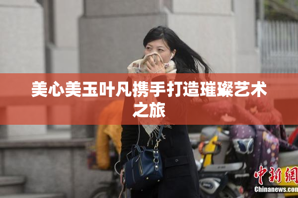 美心美玉叶凡携手打造璀璨艺术之旅