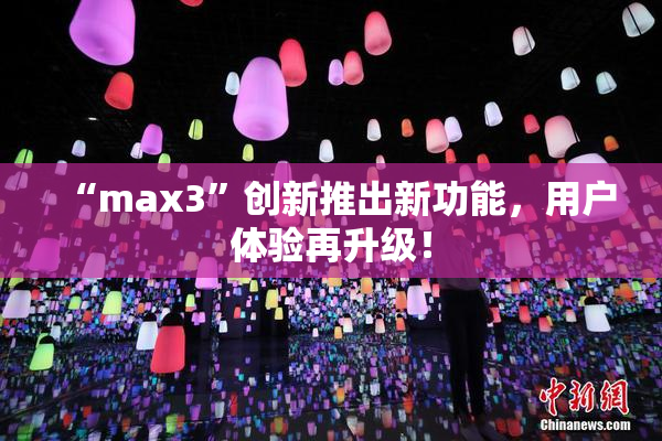 “max3”创新推出新功能，用户体验再升级！