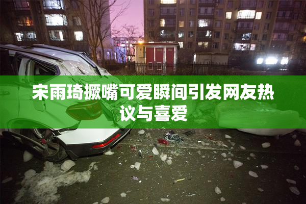 宋雨琦撅嘴可爱瞬间引发网友热议与喜爱