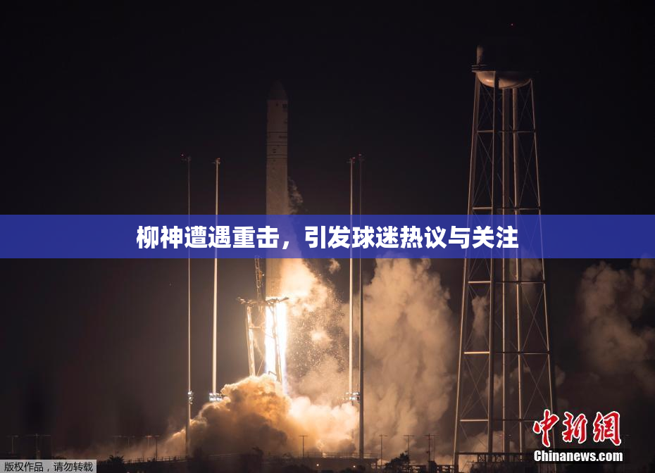 柳神遭遇重击，引发球迷热议与关注