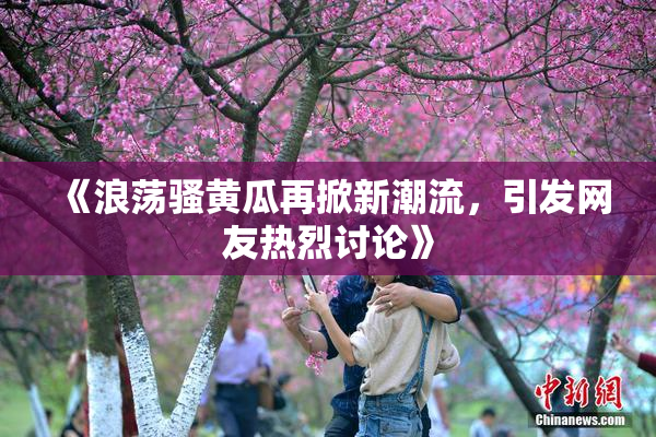 《浪荡骚黄瓜再掀新潮流，引发网友热烈讨论》
