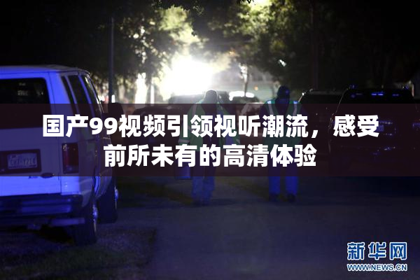 国产99视频引领视听潮流，感受前所未有的高清体验