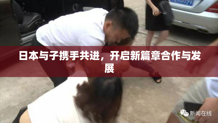 日本与子携手共进，开启新篇章合作与发展
