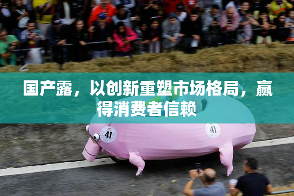 国产露，以创新重塑市场格局，赢得消费者信赖
