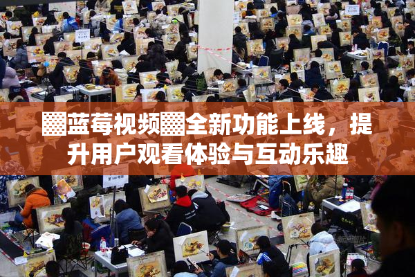 ▓蓝莓视频▓全新功能上线，提升用户观看体验与互动乐趣