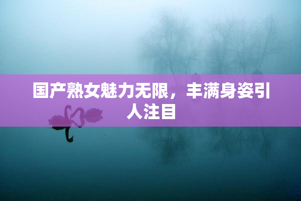 国产熟女魅力无限，丰满身姿引人注目