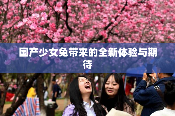国产少女免带来的全新体验与期待