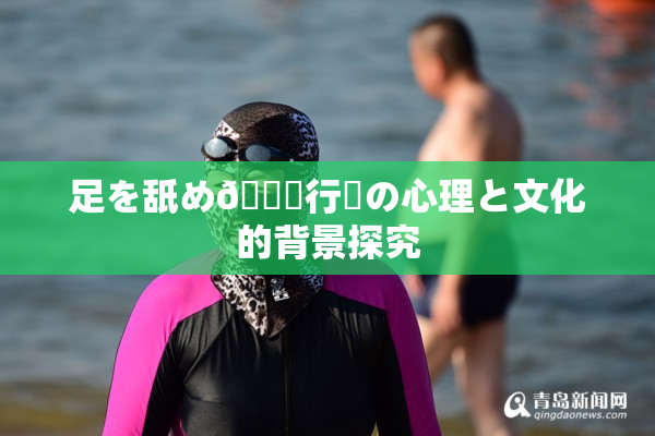足を舐め🌃行為の心理と文化的背景探究