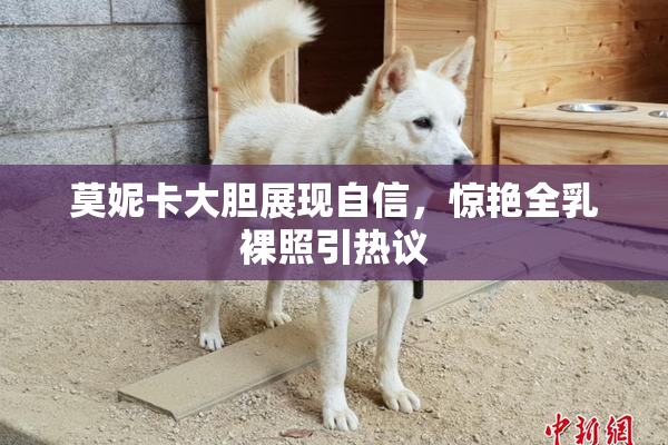 莫妮卡大胆展现自信，惊艳全乳裸照引热议