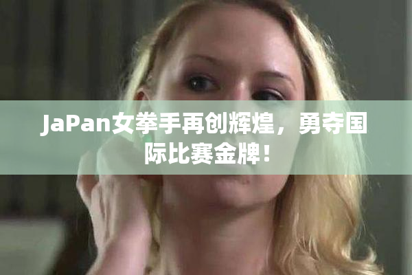 JaPan女拳手再创辉煌，勇夺国际比赛金牌！