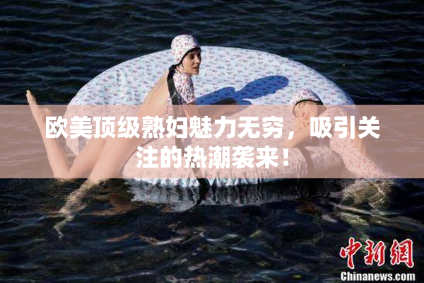 欧美顶级熟妇魅力无穷，吸引关注的热潮袭来！