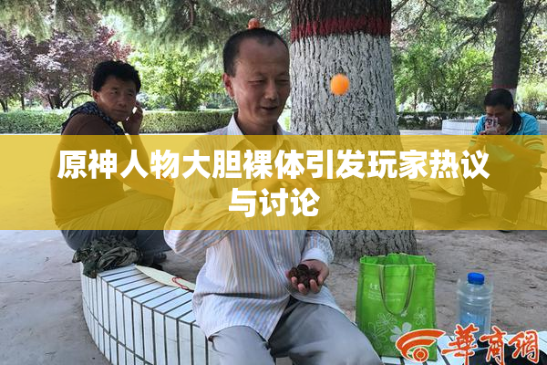 原神人物大胆裸体引发玩家热议与讨论