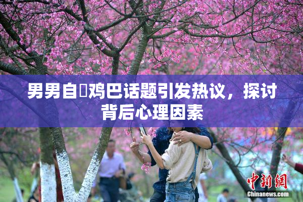 男男自擼鸡巴话题引发热议，探讨背后心理因素