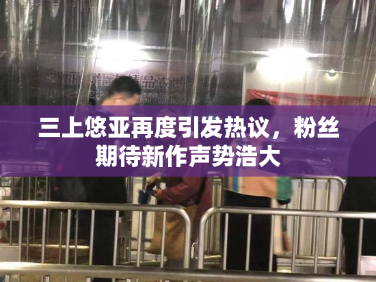 三上悠亚再度引发热议，粉丝期待新作声势浩大
