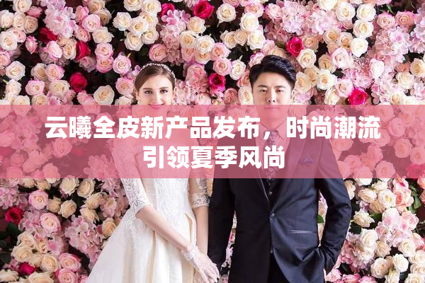 云曦全皮新产品发布，时尚潮流引领夏季风尚