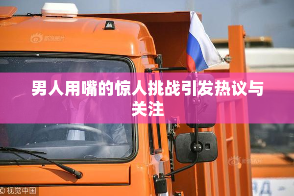 男人用嘴的惊人挑战引发热议与关注