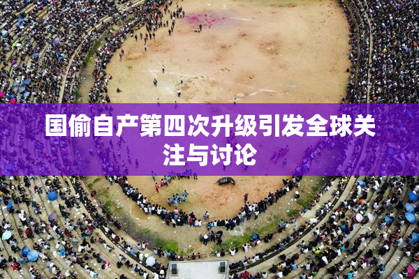 国偷自产第四次升级引发全球关注与讨论