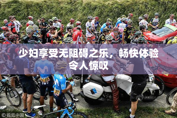少妇享受无阻碍之乐，畅快体验令人惊叹