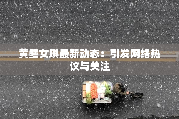 黄鳝女琪最新动态：引发网络热议与关注