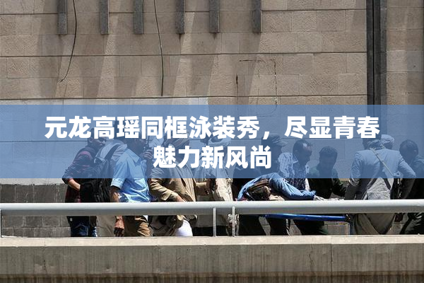 元龙高瑶同框泳装秀，尽显青春魅力新风尚