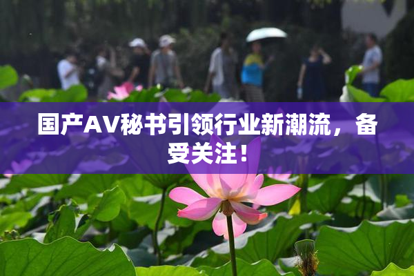 国产AV秘书引领行业新潮流，备受关注！