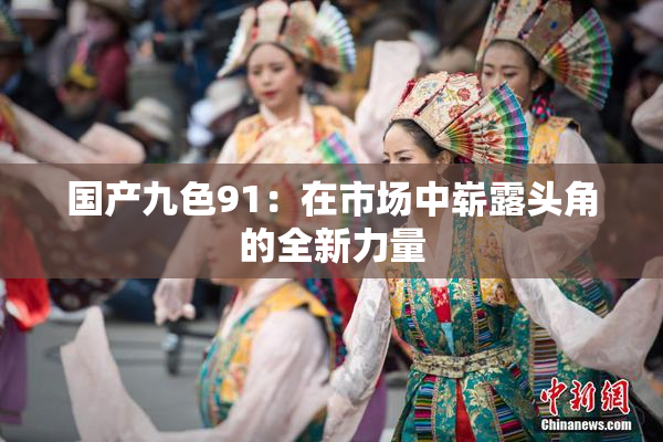 国产九色91：在市场中崭露头角的全新力量