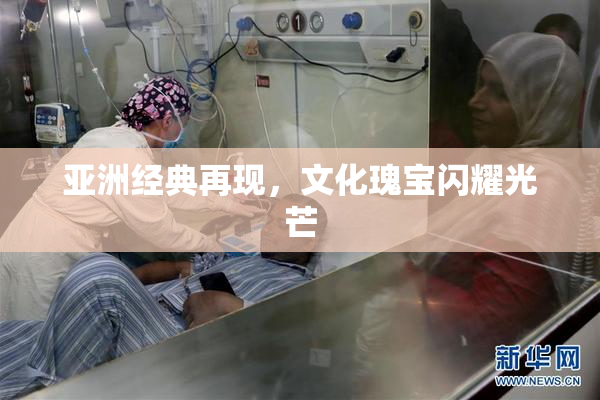 亚洲经典再现，文化瑰宝闪耀光芒