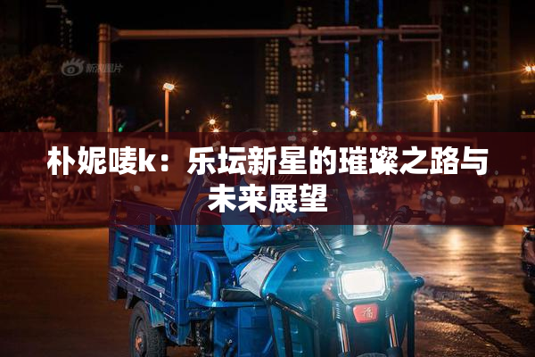 朴妮唛k：乐坛新星的璀璨之路与未来展望