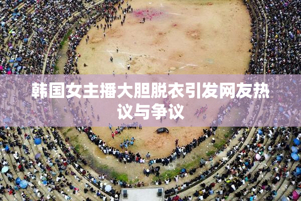 韩国女主播大胆脱衣引发网友热议与争议