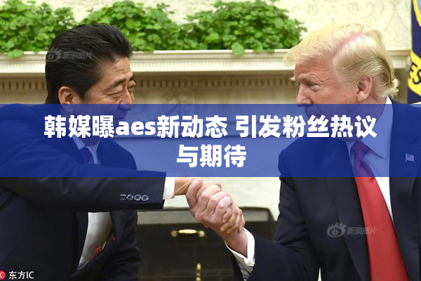 韩媒曝aes新动态 引发粉丝热议与期待
