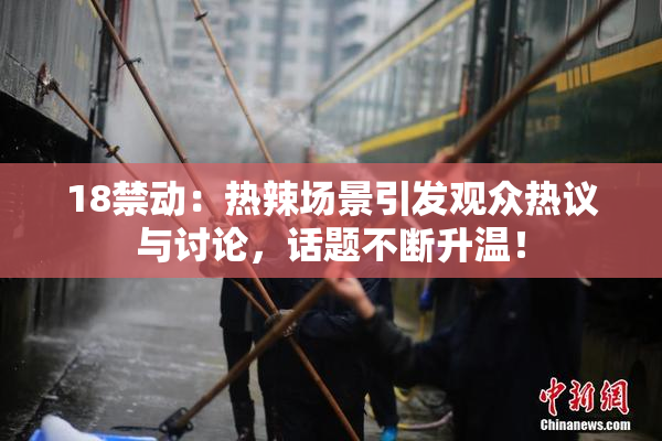 18禁动：热辣场景引发观众热议与讨论，话题不断升温！