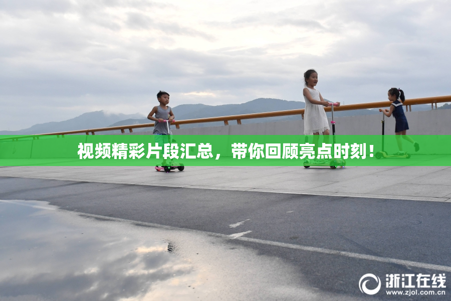 视频精彩片段汇总，带你回顾亮点时刻！
