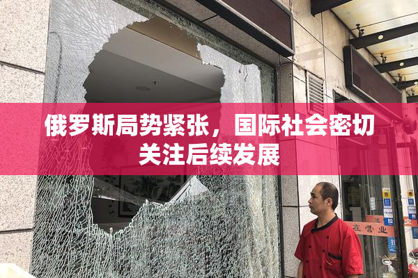 俄罗斯局势紧张，国际社会密切关注后续发展