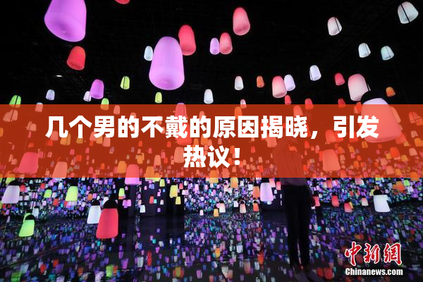几个男的不戴的原因揭晓，引发热议！