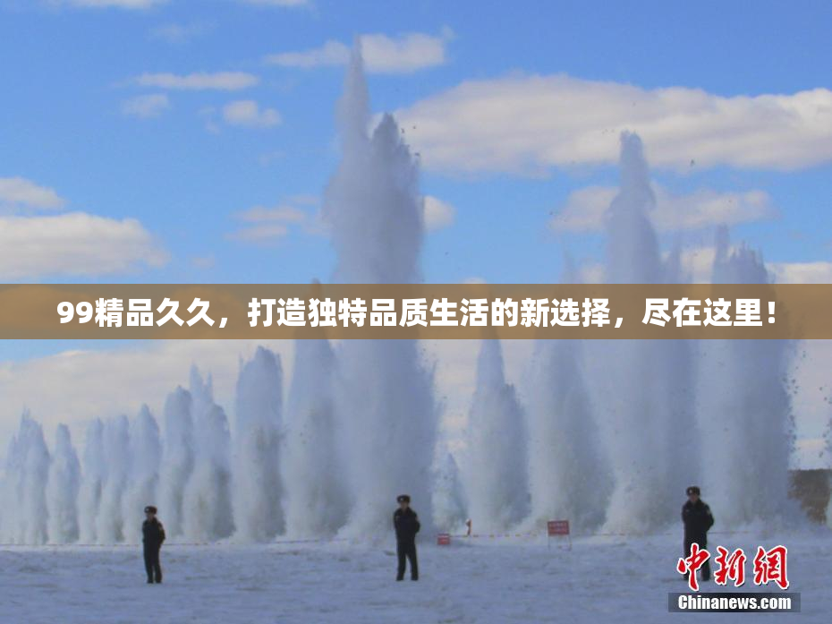 99精品久久，打造独特品质生活的新选择，尽在这里！