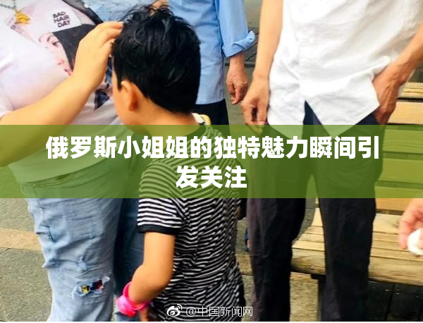 俄罗斯小姐姐的独特魅力瞬间引发关注