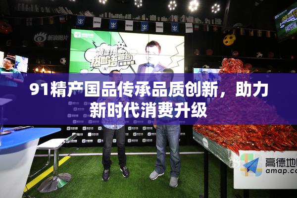 91精产国品传承品质创新，助力新时代消费升级