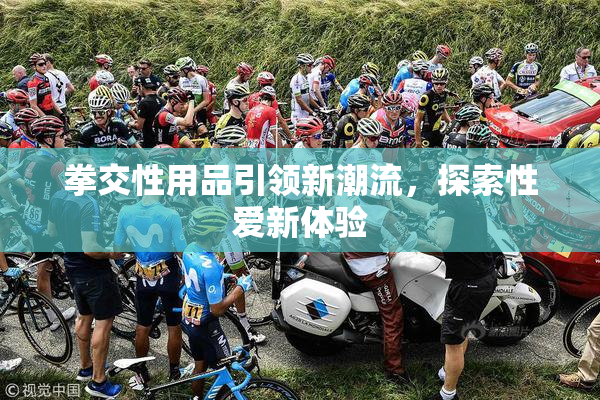 拳交性用品引领新潮流，探索性爱新体验