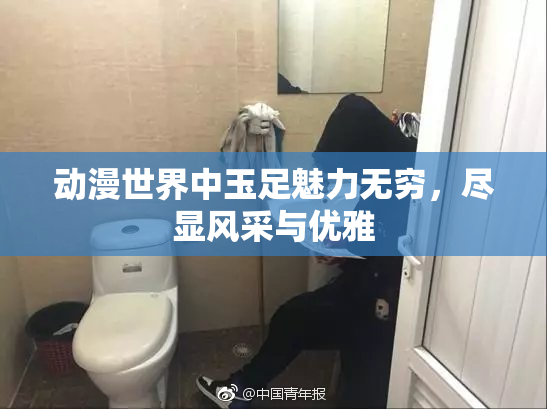 动漫世界中玉足魅力无穷，尽显风采与优雅