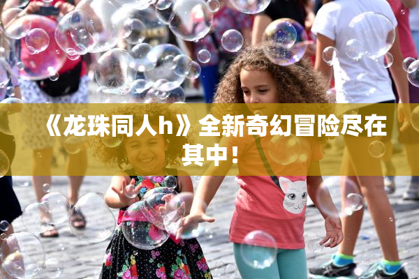 《龙珠同人h》全新奇幻冒险尽在其中！