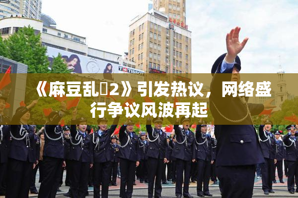 《麻豆乱婬2》引发热议，网络盛行争议风波再起