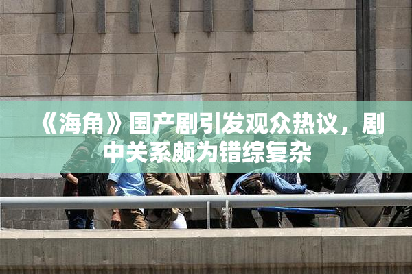 《海角》国产剧引发观众热议，剧中关系颇为错综复杂