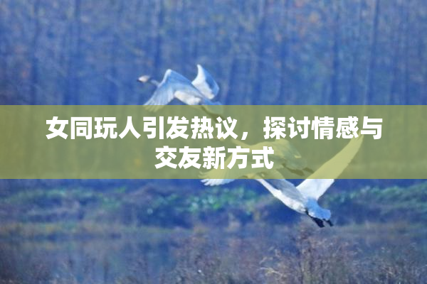 女同玩人引发热议，探讨情感与交友新方式