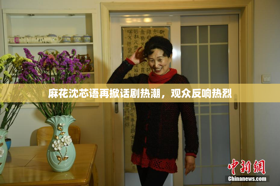 麻花沈芯语再掀话剧热潮，观众反响热烈