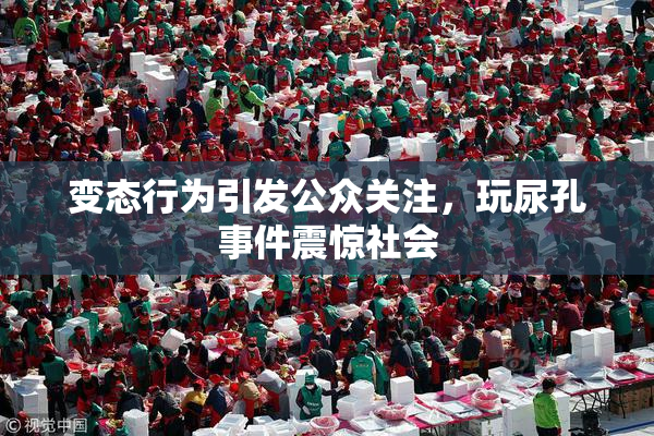 变态行为引发公众关注，玩尿孔事件震惊社会